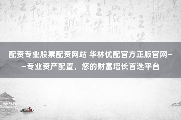 配资专业股票配资网站 华林优配官方正版官网——专业资产配置，您的财富增长首选平台