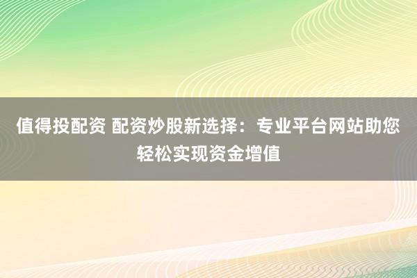 值得投配资 配资炒股新选择：专业平台网站助您轻松实现资金增值