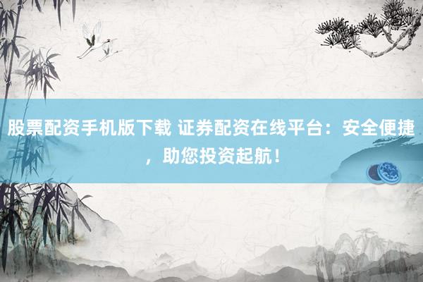 股票配资手机版下载 证券配资在线平台：安全便捷，助您投资起航！
