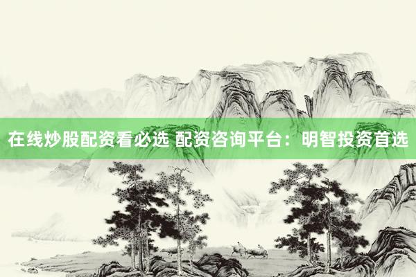 在线炒股配资看必选 配资咨询平台：明智投资首选