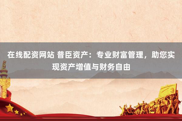 在线配资网站 普臣资产：专业财富管理，助您实现资产增值与财务自由