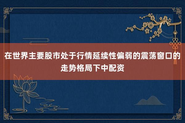 在世界主要股市处于行情延续性偏弱的震荡窗口的走势格局下中配资
