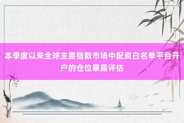 本季度以来全球主要指数市场中配资白名单平台开户的仓位暴露评估