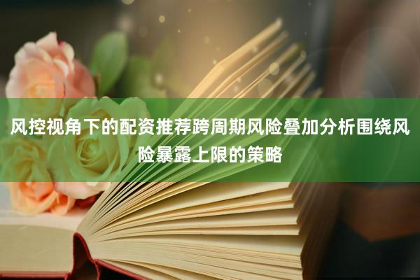 风控视角下的配资推荐跨周期风险叠加分析围绕风险暴露上限的策略