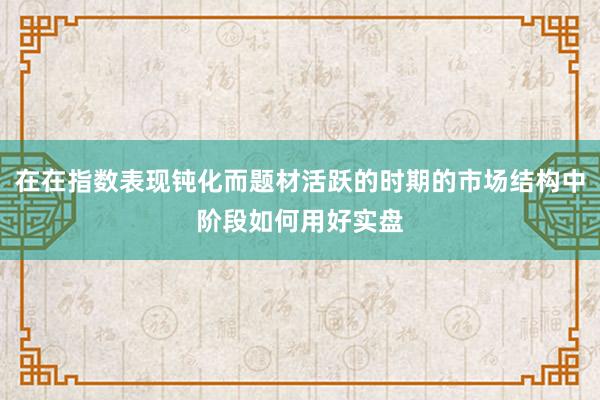 在在指数表现钝化而题材活跃的时期的市场结构中阶段如何用好实盘