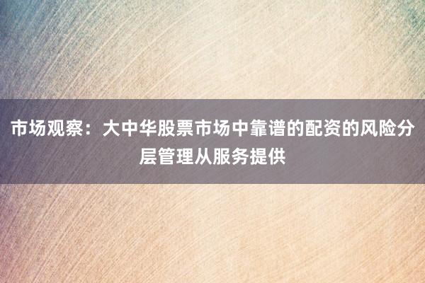 市场观察：大中华股票市场中靠谱的配资的风险分层管理从服务提供
