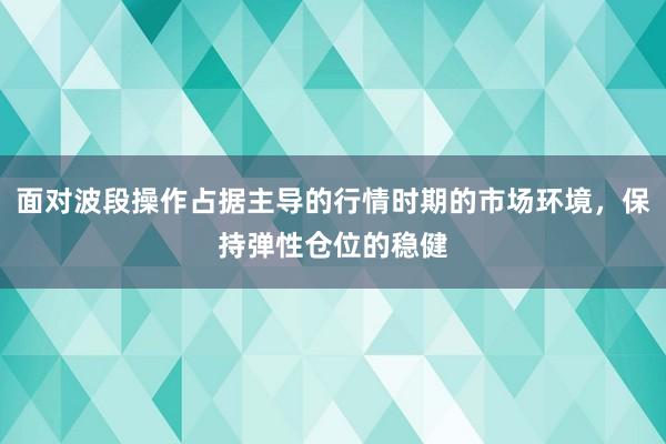 面对波段操作占据主导的行情时期的市场环境，保持弹性仓位的稳健