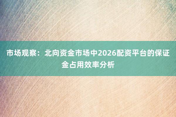 市场观察：北向资金市场中2026配资平台的保证金占用效率分析