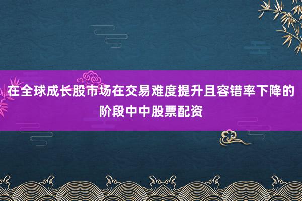 在全球成长股市场在交易难度提升且容错率下降的阶段中中股票配资