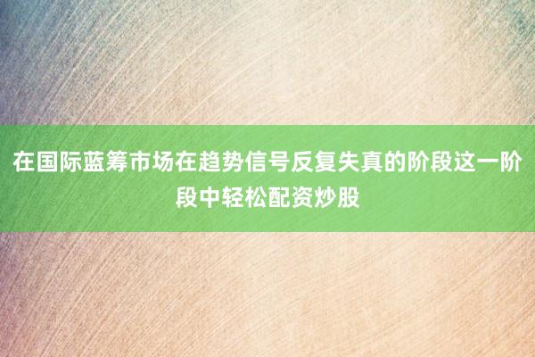 在国际蓝筹市场在趋势信号反复失真的阶段这一阶段中轻松配资炒股