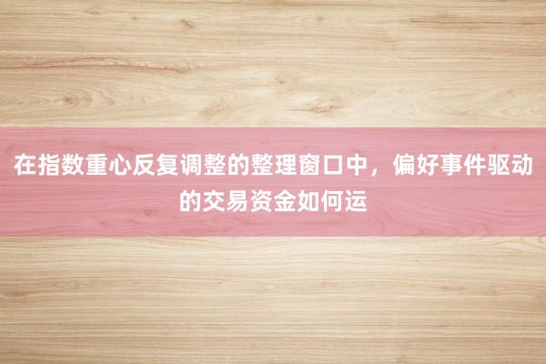 在指数重心反复调整的整理窗口中，偏好事件驱动的交易资金如何运