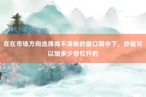 在在市场方向选择尚不清晰的窗口期中下，炒股可以加多少倍杠杆的