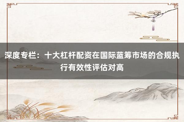 深度专栏：十大杠杆配资在国际蓝筹市场的合规执行有效性评估对高