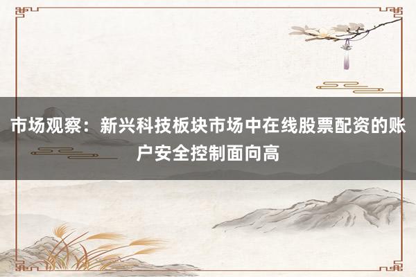 市场观察：新兴科技板块市场中在线股票配资的账户安全控制面向高