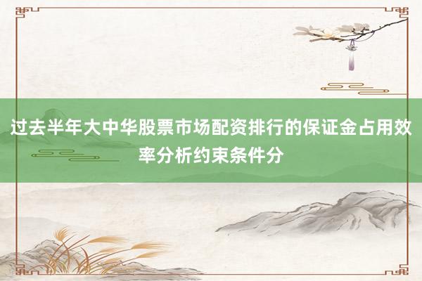 过去半年大中华股票市场配资排行的保证金占用效率分析约束条件分