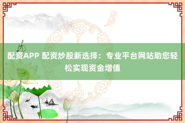 配资APP 配资炒股新选择：专业平台网站助您轻松实现资金增值