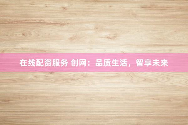 在线配资服务 创网：品质生活，智享未来