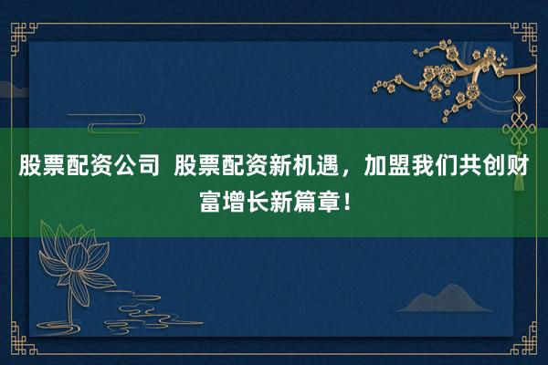 股票配资公司  股票配资新机遇，加盟我们共创财富增长新篇章！