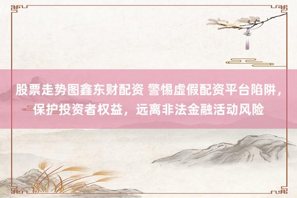 股票走势图鑫东财配资 警惕虚假配资平台陷阱，保护投资者权益，远离非法金融活动风险