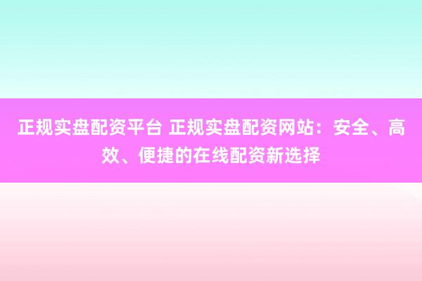 正规实盘配资平台 正规实盘配资网站：安全、高效、便捷的在线配资新选择