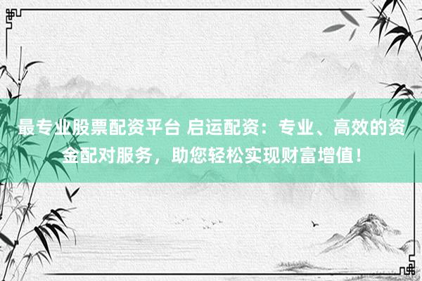 最专业股票配资平台 启运配资：专业、高效的资金配对服务，助您轻松实现财富增值！