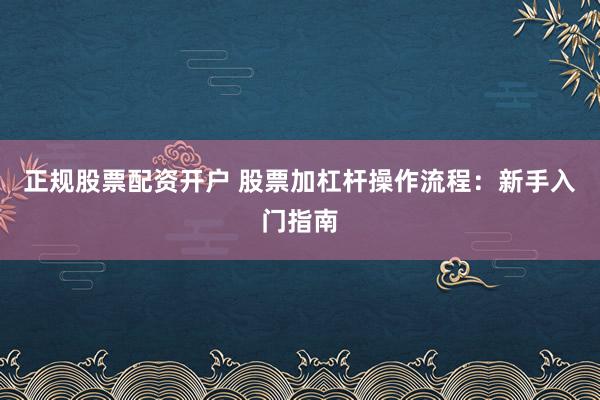 正规股票配资开户 股票加杠杆操作流程：新手入门指南