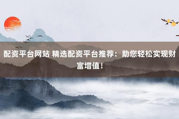 配资平台网站 精选配资平台推荐：助您轻松实现财富增值！