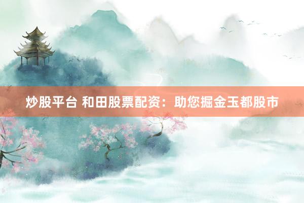 炒股平台 和田股票配资：助您掘金玉都股市