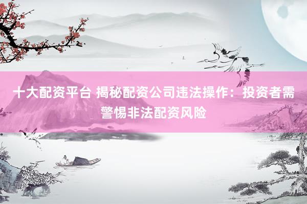 十大配资平台 揭秘配资公司违法操作：投资者需警惕非法配资风险