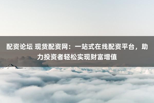 配资论坛 现货配资网：一站式在线配资平台，助力投资者轻松实现财富增值