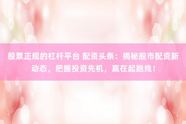 股票正规的杠杆平台 配资头条：揭秘股市配资新动态，把握投资先机，赢在起跑线！