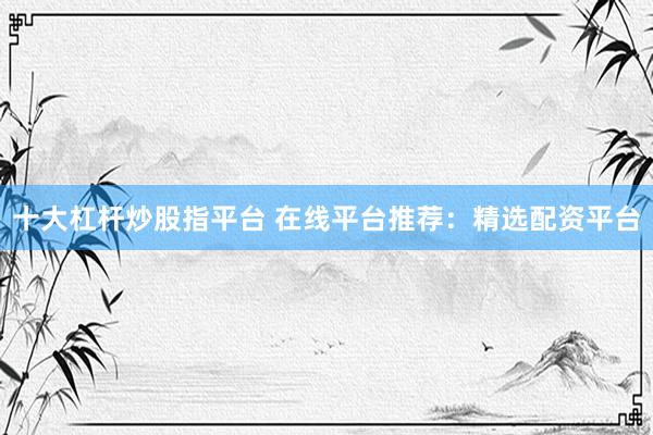 十大杠杆炒股指平台 在线平台推荐：精选配资平台