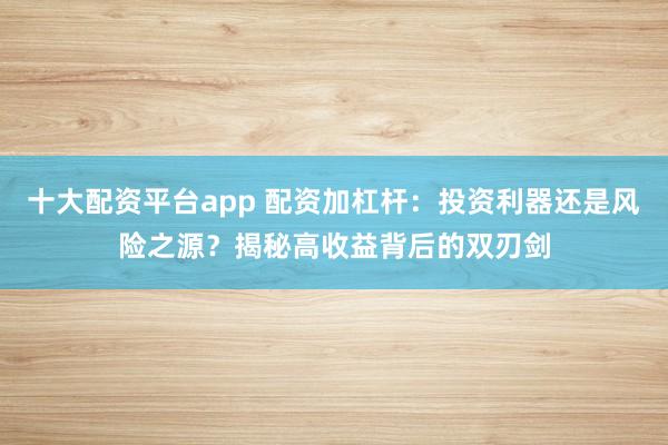 十大配资平台app 配资加杠杆：投资利器还是风险之源？揭秘高收益背后的双刃剑