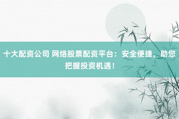 十大配资公司 网络股票配资平台：安全便捷，助您把握投资机遇！