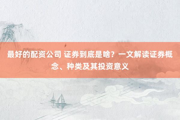 最好的配资公司 证券到底是啥？一文解读证券概念、种类及其投资意义