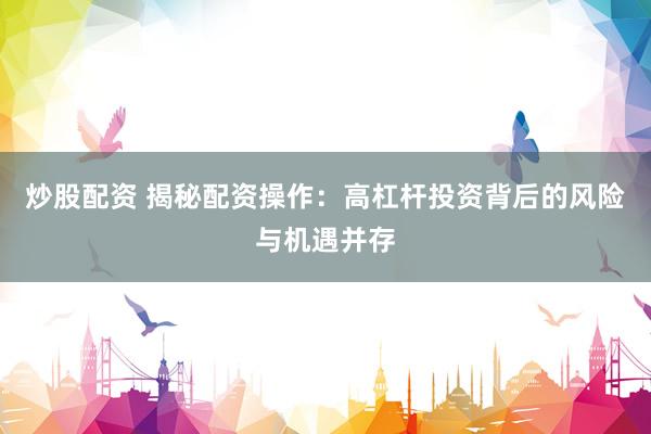 炒股配资 揭秘配资操作：高杠杆投资背后的风险与机遇并存