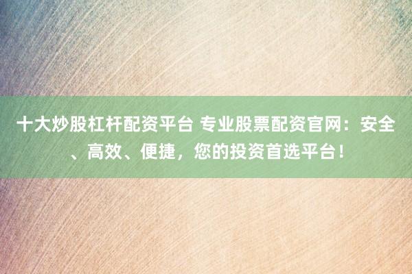 十大炒股杠杆配资平台 专业股票配资官网：安全、高效、便捷，您的投资首选平台！