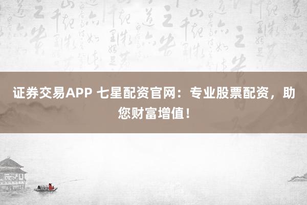 证券交易APP 七星配资官网：专业股票配资，助您财富增值！