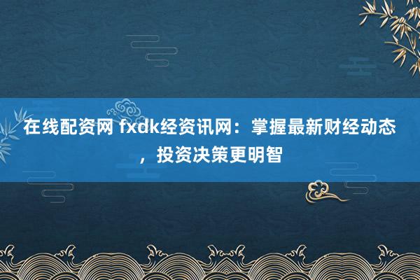 在线配资网 fxdk经资讯网：掌握最新财经动态，投资决策更明智