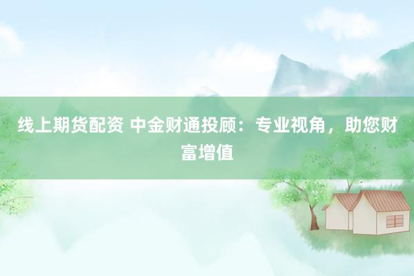 线上期货配资 中金财通投顾：专业视角，助您财富增值