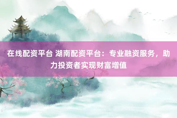 在线配资平台 湖南配资平台：专业融资服务，助力投资者实现财富增值