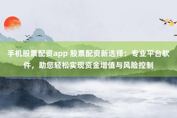 手机股票配资app 股票配资新选择：专业平台软件，助您轻松实现资金增值与风险控制