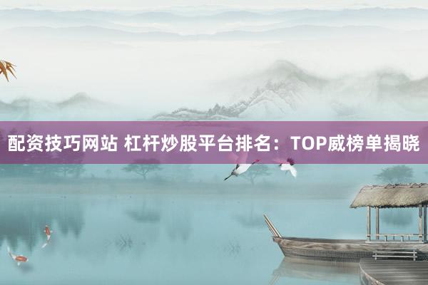 配资技巧网站 杠杆炒股平台排名：TOP威榜单揭晓