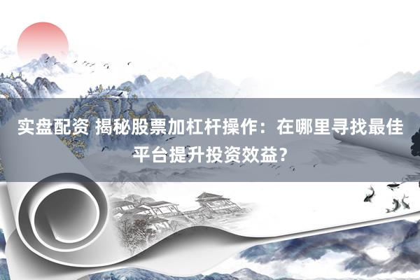 实盘配资 揭秘股票加杠杆操作：在哪里寻找最佳平台提升投资效益？