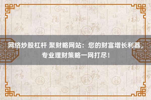 网络炒股杠杆 聚财略网站：您的财富增长利器，专业理财策略一网打尽！