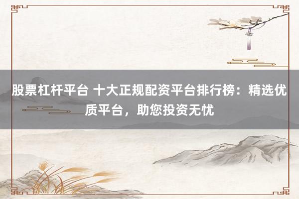 股票杠杆平台 十大正规配资平台排行榜：精选优质平台，助您投资无忧