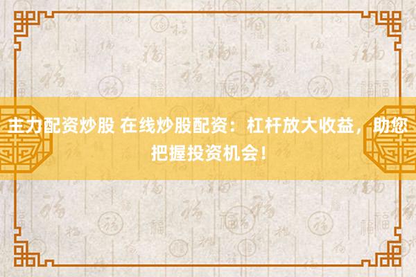 主力配资炒股 在线炒股配资：杠杆放大收益，助您把握投资机会！