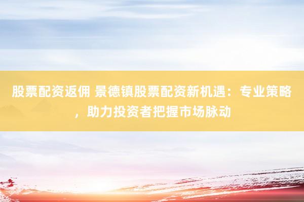 股票配资返佣 景德镇股票配资新机遇：专业策略，助力投资者把握市场脉动