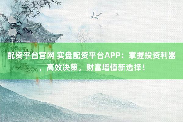 配资平台官网 实盘配资平台APP：掌握投资利器，高效决策，财富增值新选择！