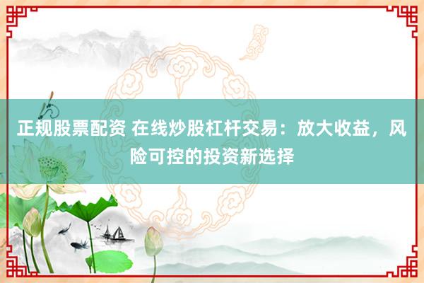 正规股票配资 在线炒股杠杆交易：放大收益，风险可控的投资新选择